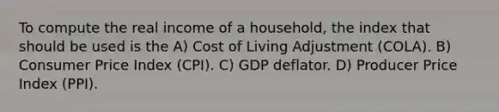 To compute the real income of a household, the index that should be used is the A) Cost of Living Adjustment (COLA). B) Consumer Price Index (CPI). C) GDP deflator. D) Producer Price Index (PPI).