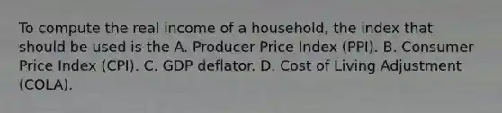 To compute the real income of a household, the index that should be used is the A. Producer Price Index (PPI). B. Consumer Price Index (CPI). C. GDP deflator. D. Cost of Living Adjustment (COLA).