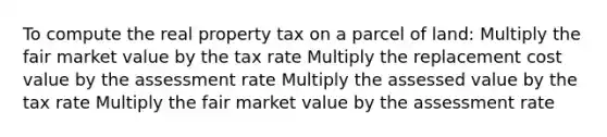 To compute the real property tax on a parcel of land: Multiply the fair market value by the tax rate Multiply the replacement cost value by the assessment rate Multiply the assessed value by the tax rate Multiply the fair market value by the assessment rate