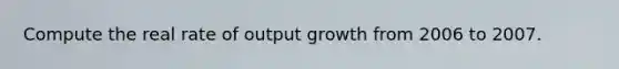 Compute the real rate of output growth from 2006 to 2007.