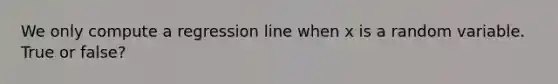 We only compute a regression line when x is a random variable. True or false?