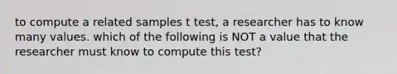 to compute a related samples t test, a researcher has to know many values. which of the following is NOT a value that the researcher must know to compute this test?