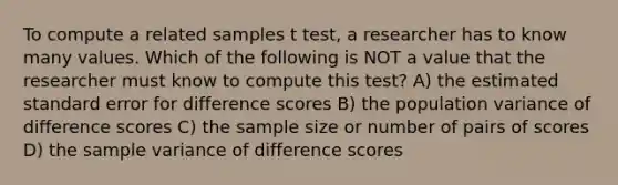 To compute a related samples t test, a researcher has to know many values. Which of the following is NOT a value that the researcher must know to compute this test? A) the estimated standard error for difference scores B) the population variance of difference scores C) the sample size or number of pairs of scores D) the sample variance of difference scores