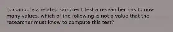 to compute a related samples t test a researcher has to now many values, which of the following is not a value that the researcher must know to compute this test?