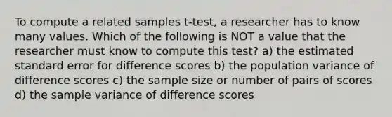 To compute a related samples t-test, a researcher has to know many values. Which of the following is NOT a value that the researcher must know to compute this test? a) the estimated standard error for difference scores b) the population variance of difference scores c) the sample size or number of pairs of scores d) the sample variance of difference scores