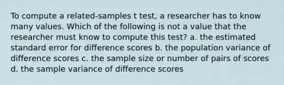 To compute a related-samples t test, a researcher has to know many values. Which of the following is not a value that the researcher must know to compute this test? a. the estimated standard error for difference scores b. the population variance of difference scores c. the sample size or number of pairs of scores d. the sample variance of difference scores