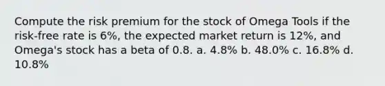 Compute the risk premium for the stock of Omega Tools if the risk-free rate is 6%, the expected market return is 12%, and Omega's stock has a beta of 0.8. a. 4.8% b. 48.0% c. 16.8% d. 10.8%