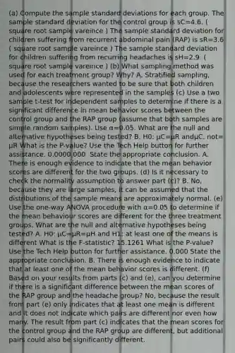 (a) Compute the sample standard deviations for each group. The sample standard deviation for the control group is sC=4.6. ( square root sample vareince ) The sample standard deviation for children suffering from recurrent abdominal pain​ (RAP) is sR=3.6 ( square root sample vareince ) The sample standard deviation for children suffering from recurring headaches is sH=2.9. ( square root sample vareince ) (b) What sampling method was used for each treatment​ group? Why? A. Stratified​ sampling, because the researchers wanted to be sure that both children and adolescents were represented in the samples ​(c) Use a two sample​ t-test for independent samples to determine if there is a significant difference in mean behavior scores between the control group and the RAP group​ (assume that both samples are simple random​ samples). Use α=0.05. What are the null and alternative hypotheses being​ tested? B. H0: μC=μR andμC. not= μR What is the​ P-value? Use the Tech Help button for further assistance. 0.0000.000 ​ State the appropriate conclusion. A. There is enough evidence to indicate that the mean behavior scores are different for the two groups. ​(d) Is it necessary to check the normality assumption to answer part​ (c)? B. ​No, because they are large​ samples, it can be assumed that the distributions of the sample means are approximately normal. (e) Use the​ one-way ANOVA procedure with α=0.05 to determine if the mean behaviour scores are different for the three treatment groups. What are the null and alternative hypotheses being​ tested? A. H0: μC=μR=μH and H1​: at least one of the means is different What is the​ F-statistic? 15.1261 What is the​ P-value? Use the Tech Help button for further assistance. 0.000 State the appropriate conclusion. B. There is enough evidence to indicate that at least one of the mean behavior scores is different. (f) Based on your results from parts​ (c) and​ (e), can you determine if there is a significant difference between the mean scores of the RAP group and the headache​ group? ​No, because the result from part​ (e) only indicates that at least one mean is different and it does not indicate which pairs are different nor even how many. The result from part​ (c) indicates that the mean scores for the control group and the RAP group are​ different, but additional pairs could also be significantly different.