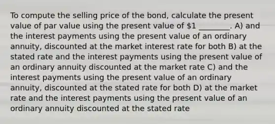 To compute the selling price of the bond, calculate the present value of par value using the present value of 1 ________. A) and the interest payments using the present value of an ordinary annuity, discounted at the market interest rate for both B) at the stated rate and the interest payments using the present value of an ordinary annuity discounted at the market rate C) and the interest payments using the present value of an ordinary annuity, discounted at the stated rate for both D) at the market rate and the interest payments using the present value of an ordinary annuity discounted at the stated rate