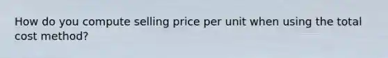 How do you compute selling price per unit when using the total cost method?