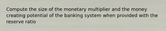 Compute the size of the monetary multiplier and the money creating potential of the banking system when provided with the reserve ratio