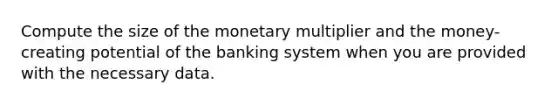 Compute the size of the monetary multiplier and the money-creating potential of the banking system when you are provided with the necessary data.