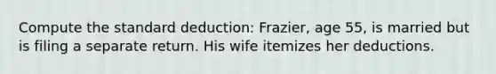 Compute the standard deduction: Frazier, age 55, is married but is filing a separate return. His wife itemizes her deductions.