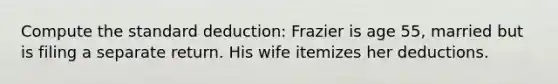 Compute the standard deduction: Frazier is age 55, married but is filing a separate return. His wife itemizes her deductions.