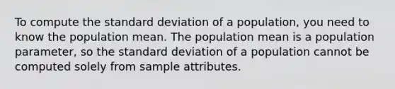 To compute the <a href='https://www.questionai.com/knowledge/kqGUr1Cldy-standard-deviation' class='anchor-knowledge'>standard deviation</a> of a population, you need to know the population mean. The population mean is a population parameter, so the standard deviation of a population cannot be computed solely from sample attributes.