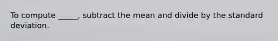 To compute _____, subtract the mean and divide by the standard deviation.