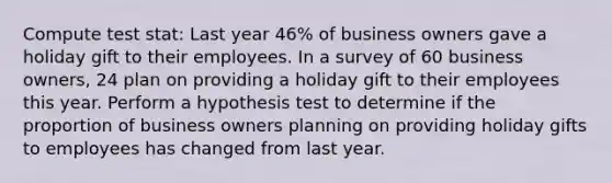 Compute test stat: Last year 46% of business owners gave a holiday gift to their employees. In a survey of 60 business owners, 24 plan on providing a holiday gift to their employees this year. Perform a hypothesis test to determine if the proportion of business owners planning on providing holiday gifts to employees has changed from last year.