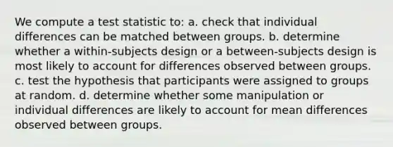 We compute a test statistic to: a. check that individual differences can be matched between groups. b. determine whether a within-subjects design or a between-subjects design is most likely to account for differences observed between groups. c. test the hypothesis that participants were assigned to groups at random. d. determine whether some manipulation or individual differences are likely to account for mean differences observed between groups.