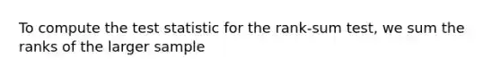 To compute the test statistic for the rank-sum test, we sum the ranks of the larger sample