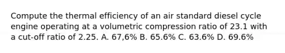 Compute the thermal efficiency of an air standard diesel cycle engine operating at a volumetric compression ratio of 23.1 with a cut-off ratio of 2.25. A. 67,6% B. 65.6% C. 63.6% D. 69.6%