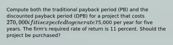 Compute both the traditional payback period (PB) and the discounted payback period (DPB) for a project that costs 270,000 if it is expected to generate75,000 per year for five years. The firm's required rate of return is 11 percent. Should the project be purchased?