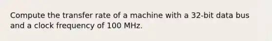 Compute the transfer rate of a machine with a 32-bit data bus and a clock frequency of 100 MHz.