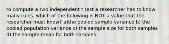 to compute a two independent t test a researcher has to know many rules. which of the following is NOT a value that the researcher must know? a)the pooled sample variance b) the pooled population variance c) the sample size for both samples d) the sample mean for both samples