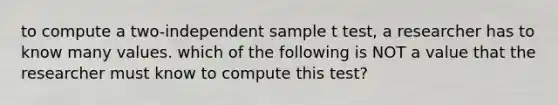 to compute a two-independent sample t test, a researcher has to know many values. which of the following is NOT a value that the researcher must know to compute this test?