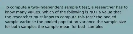 To compute a two-independent sample t test, a researcher has to know many values. Which of the following is NOT a value that the researcher must know to compute this test? the pooled sample variance the pooled population variance the sample size for both samples the sample mean for both samples