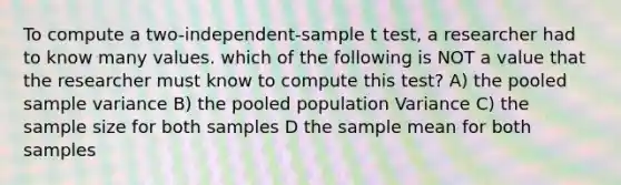 To compute a two-independent-sample t test, a researcher had to know many values. which of the following is NOT a value that the researcher must know to compute this test? A) the pooled sample variance B) the pooled population Variance C) the sample size for both samples D the sample mean for both samples