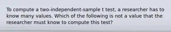 To compute a two-independent-sample t test, a researcher has to know many values. Which of the following is not a value that the researcher must know to compute this test?