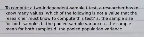 To compute a two-independent-sample t test, a researcher has to know many values. Which of the following is not a value that the researcher must know to compute this test? a. the sample size for both samples b. the pooled sample variance c. the sample mean for both samples d. the pooled population variance