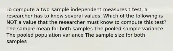 To compute a two-sample independent-measures t-test, a researcher has to know several values. Which of the following is NOT a value that the researcher must know to compute this test? The sample mean for both samples The pooled sample variance The pooled population variance The sample size for both samples