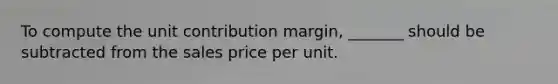 To compute the unit contribution margin, _______ should be subtracted from the sales price per unit.