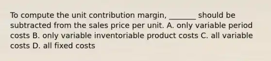 To compute the unit contribution margin, _______ should be subtracted from the sales price per unit. A. only variable period costs B. only variable inventoriable product costs C. all variable costs D. all fixed costs