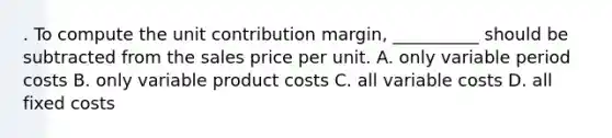 . To compute the unit contribution margin, __________ should be subtracted from the sales price per unit. A. only variable period costs B. only variable product costs C. all variable costs D. all fixed costs