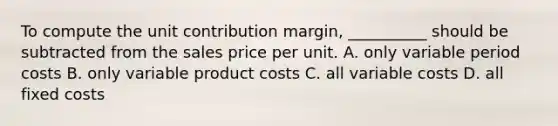 To compute the unit contribution margin, __________ should be subtracted from the sales price per unit. A. only variable period costs B. only variable product costs C. all variable costs D. all fixed costs