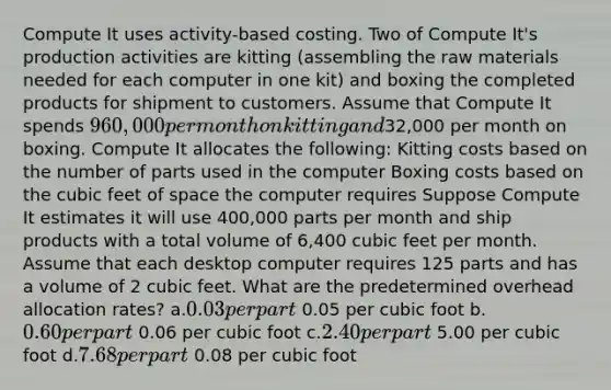 Compute It uses activity-based costing. Two of Compute It's production activities are kitting (assembling the raw materials needed for each computer in one kit) and boxing the completed products for shipment to customers. Assume that Compute It spends 960,000 per month on kitting and32,000 per month on boxing. Compute It allocates the following: Kitting costs based on the number of parts used in the computer Boxing costs based on the cubic feet of space the computer requires Suppose Compute It estimates it will use 400,000 parts per month and ship products with a total volume of 6,400 cubic feet per month. Assume that each desktop computer requires 125 parts and has a volume of 2 cubic feet. What are the predetermined overhead allocation rates? a.0.03 per part 0.05 per cubic foot b.0.60 per part 0.06 per cubic foot c.2.40 per part 5.00 per cubic foot d.7.68 per part 0.08 per cubic foot