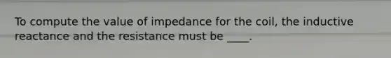 To compute the value of impedance for the coil, the inductive reactance and the resistance must be ____.