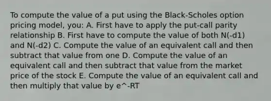 To compute the value of a put using the Black-Scholes option pricing model, you: A. First have to apply the put-call parity relationship B. First have to compute the value of both N(-d1) and N(-d2) C. Compute the value of an equivalent call and then subtract that value from one D. Compute the value of an equivalent call and then subtract that value from the market price of the stock E. Compute the value of an equivalent call and then multiply that value by e^-RT