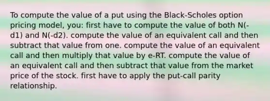 To compute the value of a put using the Black-Scholes option pricing model, you: first have to compute the value of both N(-d1) and N(-d2). compute the value of an equivalent call and then subtract that value from one. compute the value of an equivalent call and then multiply that value by e-RT. compute the value of an equivalent call and then subtract that value from the market price of the stock. first have to apply the put-call parity relationship.