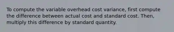 To compute the variable overhead cost​ variance, first compute the difference between actual cost and standard cost.​ Then, multiply this difference by standard quantity.