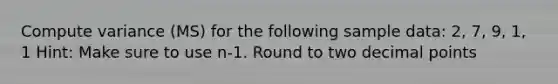 Compute variance (MS) for the following sample data: 2, 7, 9, 1, 1 Hint: Make sure to use n-1. Round to two decimal points