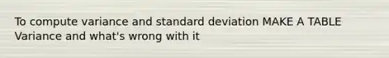 To compute variance and standard deviation MAKE A TABLE Variance and what's wrong with it