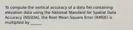 To compute the vertical accuracy of a data fiel containing elevation data using the National Standard for Spatial Data Accuracy (NSSDA), the Root Mean Square Error (RMSE) is multiplied by ______