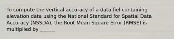 To compute the vertical accuracy of a data fiel containing elevation data using the National Standard for Spatial Data Accuracy (NSSDA), the Root Mean Square Error (RMSE) is multiplied by ______