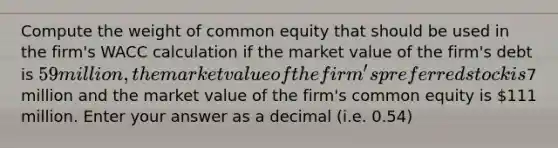 Compute the weight of common equity that should be used in the firm's WACC calculation if the market value of the firm's debt is 59 million, the market value of the firm's preferred stock is7 million and the market value of the firm's common equity is 111 million. Enter your answer as a decimal (i.e. 0.54)