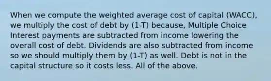 When we compute the weighted average cost of capital (WACC), we multiply the cost of debt by (1-T) because, Multiple Choice Interest payments are subtracted from income lowering the overall cost of debt. Dividends are also subtracted from income so we should multiply them by (1-T) as well. Debt is not in the capital structure so it costs less. All of the above.