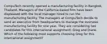 CompuTech recently opened a manufacturing facility in Bangkok, Thailand. Managers of the California-based firm have been displeased with the local manager hired to run the manufacturing facility. The managers at CompuTech decide to send an executive from headquarters to manage the overseas manufacturing facility for one year. They are considering two candidates for this international assignment: Greg and Diane. Which of the following most supports choosing Greg for this international assignment?