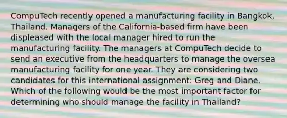 CompuTech recently opened a manufacturing facility in Bangkok, Thailand. Managers of the California-based firm have been displeased with the local manager hired to run the manufacturing facility. The managers at CompuTech decide to send an executive from the headquarters to manage the oversea manufacturing facility for one year. They are considering two candidates for this international assignment: Greg and Diane. Which of the following would be the most important factor for determining who should manage the facility in Thailand?